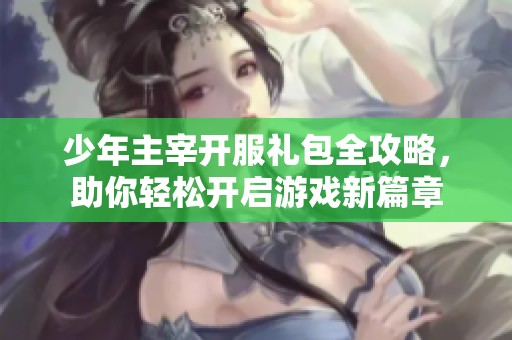 少年主宰开服礼包全攻略，助你轻松开启游戏新篇章