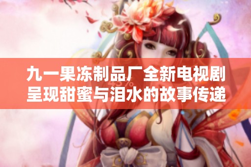 九一果冻制品厂全新电视剧呈现甜蜜与泪水的故事传递