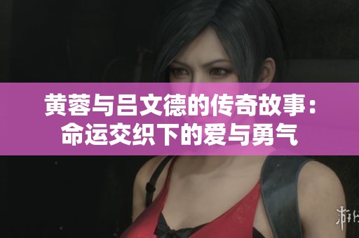 黄蓉与吕文德的传奇故事：命运交织下的爱与勇气