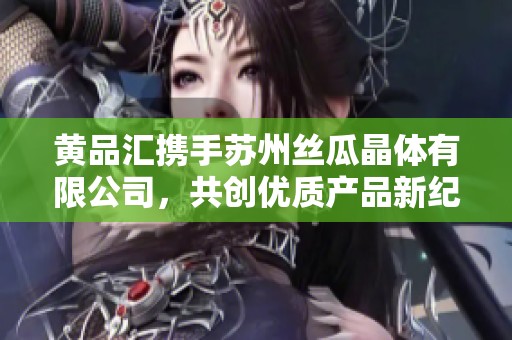 黄品汇携手苏州丝瓜晶体有限公司，共创优质产品新纪元
