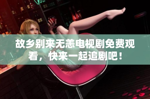 故乡别来无恙电视剧免费观看，快来一起追剧吧！