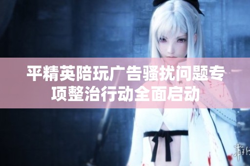 平精英陪玩广告骚扰问题专项整治行动全面启动