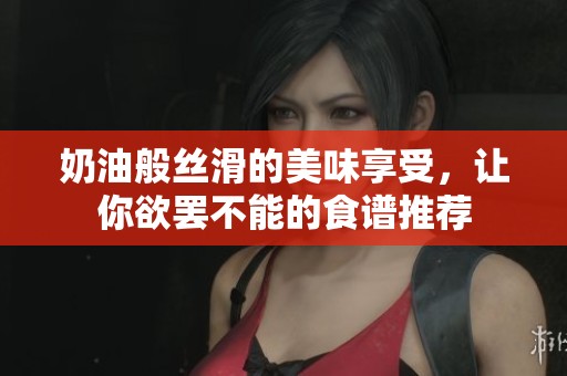 奶油般丝滑的美味享受，让你欲罢不能的食谱推荐