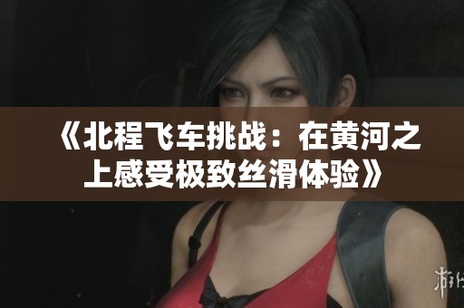 《北程飞车挑战：在黄河之上感受极致丝滑体验》