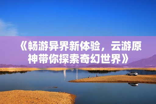 《畅游异界新体验，云游原神带你探索奇幻世界》