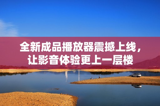 全新成品播放器震撼上线，让影音体验更上一层楼