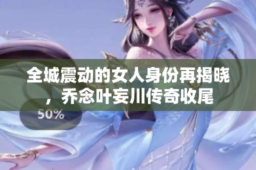 全城震动的女人身份再揭晓，乔念叶妄川传奇收尾
