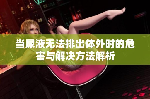 当尿液无法排出体外时的危害与解决方法解析