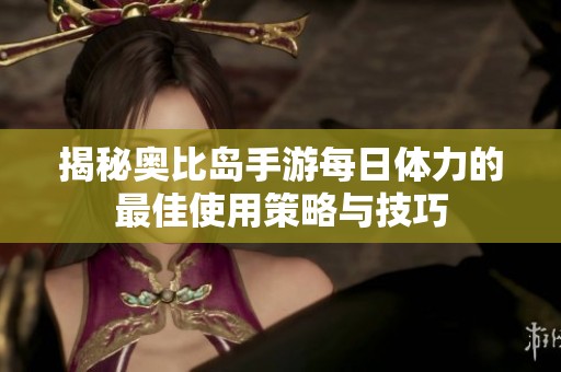 揭秘奥比岛手游每日体力的最佳使用策略与技巧