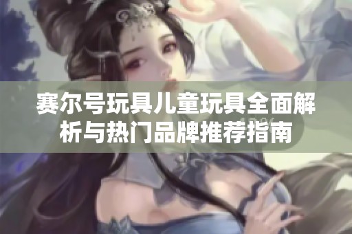 赛尔号玩具儿童玩具全面解析与热门品牌推荐指南