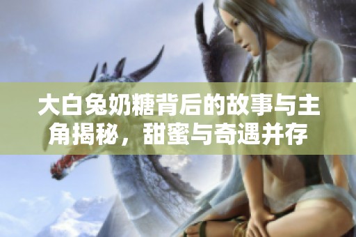 大白兔奶糖背后的故事与主角揭秘，甜蜜与奇遇并存