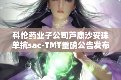科伦药业子公司芦康沙妥珠单抗sac-TMT重磅公告发布