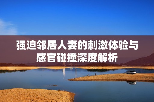 强迫邻居人妻的刺激体验与感官碰撞深度解析