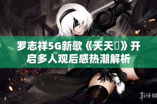罗志祥5G新歌《天天奭》开启多人观后感热潮解析