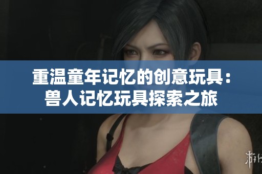 重温童年记忆的创意玩具：兽人记忆玩具探索之旅