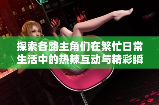 探索各路主角们在繁忙日常生活中的热辣互动与精彩瞬间
