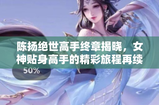 陈扬绝世高手终章揭晓，女神贴身高手的精彩旅程再续