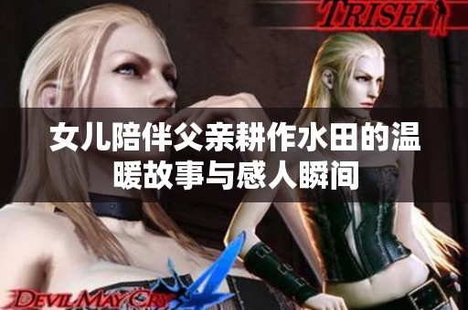 女儿陪伴父亲耕作水田的温暖故事与感人瞬间