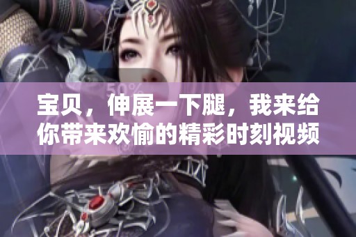 宝贝，伸展一下腿，我来给你带来欢愉的精彩时刻视频