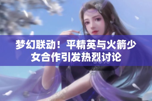 梦幻联动！平精英与火箭少女合作引发热烈讨论