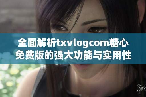 全面解析txvlogcom糖心免费版的强大功能与实用性
