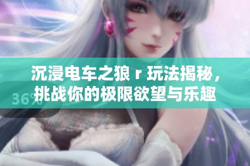 沉浸电车之狼 r 玩法揭秘，挑战你的极限欲望与乐趣