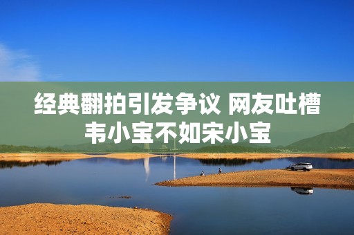 经典翻拍引发争议 网友吐槽韦小宝不如宋小宝