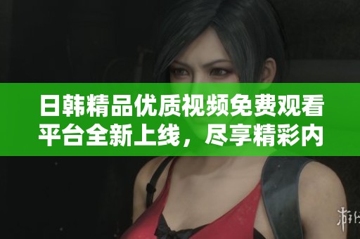 日韩精品优质视频免费观看平台全新上线，尽享精彩内容