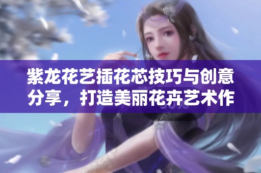 紫龙花艺插花芯技巧与创意分享，打造美丽花卉艺术作品