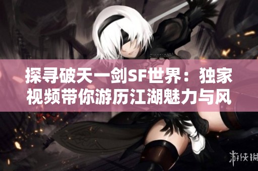 探寻破天一剑SF世界：独家视频带你游历江湖魅力与风情