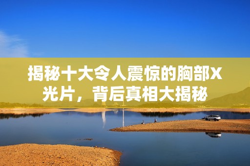 揭秘十大令人震惊的胸部X光片，背后真相大揭秘