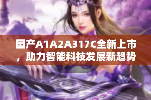 国产A1A2A317C全新上市，助力智能科技发展新趋势