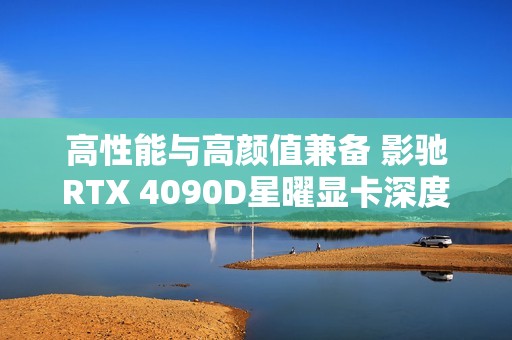 高性能与高颜值兼备 影驰RTX 4090D星曜显卡深度评测