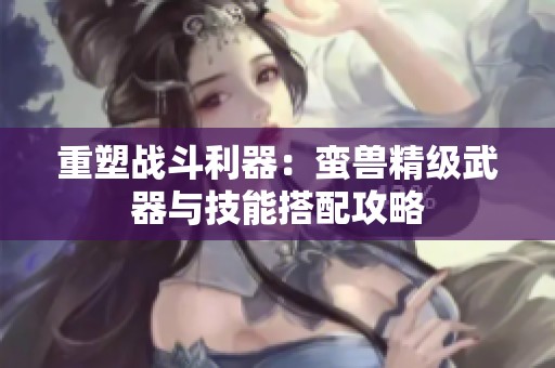 重塑战斗利器：蛮兽精级武器与技能搭配攻略