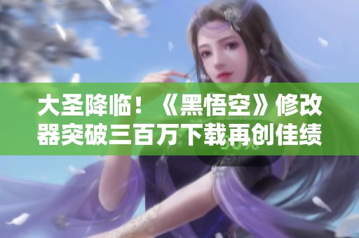 大圣降临！《黑悟空》修改器突破三百万下载再创佳绩
