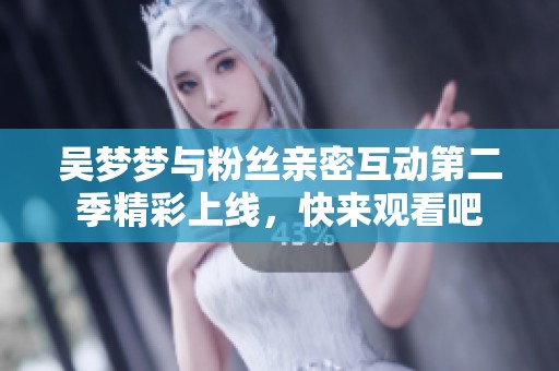 吴梦梦与粉丝亲密互动第二季精彩上线，快来观看吧