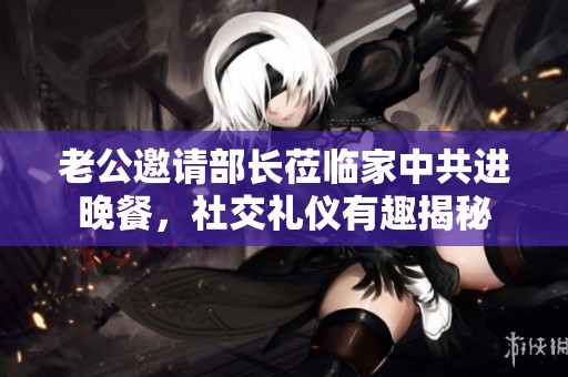 老公邀请部长莅临家中共进晚餐，社交礼仪有趣揭秘