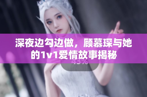 深夜边勾边做，顾慕琛与她的1v1爱情故事揭秘
