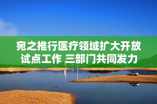 宛之推行医疗领域扩大开放试点工作 三部门共同发力