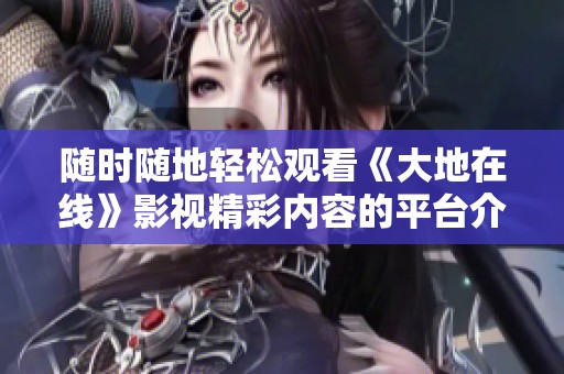 随时随地轻松观看《大地在线》影视精彩内容的平台介绍