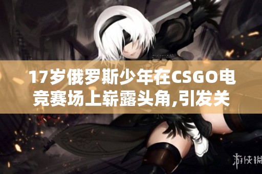 17岁俄罗斯少年在CSGO电竞赛场上崭露头角,引发关注