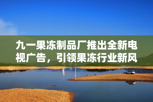 九一果冻制品厂推出全新电视广告，引领果冻行业新风尚