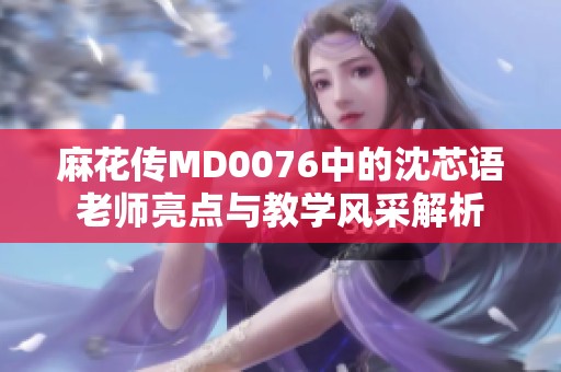 麻花传MD0076中的沈芯语老师亮点与教学风采解析