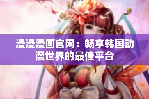 漫漫漫画官网：畅享韩国动漫世界的最佳平台