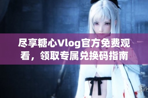 尽享糖心Vlog官方免费观看，领取专属兑换码指南