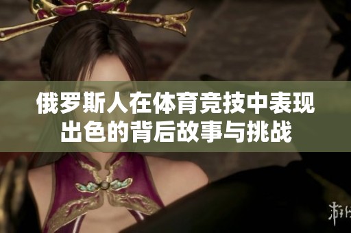 俄罗斯人在体育竞技中表现出色的背后故事与挑战