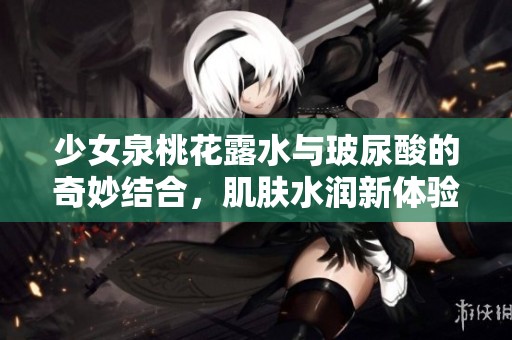 少女泉桃花露水与玻尿酸的奇妙结合，肌肤水润新体验