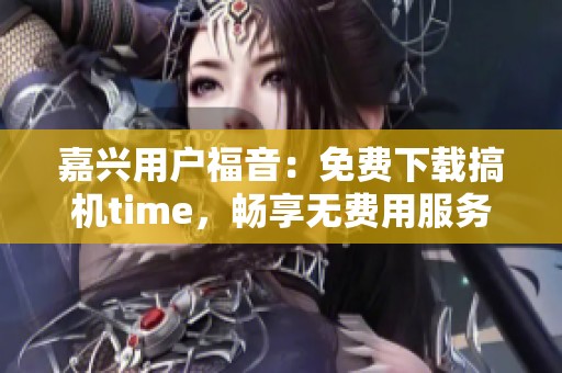 嘉兴用户福音：免费下载搞机time，畅享无费用服务