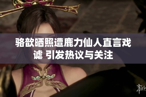 骆歆晒照遭鹿力仙人直言戏谑 引发热议与关注