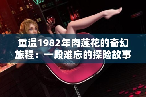 重温1982年肉莲花的奇幻旅程：一段难忘的探险故事